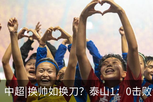 中超|换帅如换刀？泰山1：0击败海港，换的更是“精气神”