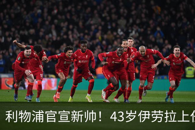 利物浦官宣新帅！43岁伊劳拉上任+签约2年，3大特质与克洛普神似