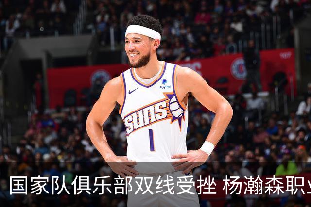 国家队俱乐部双线受挫 杨瀚森职业生涯进入至暗时刻？