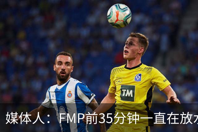 媒体人：FMP前35分钟一直在放水 短训营真正能打世预赛的人不多