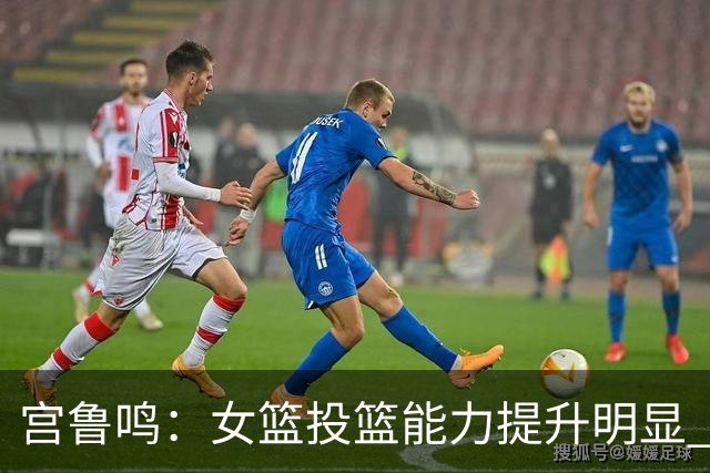 宫鲁鸣：女篮投篮能力提升明显 盼海外球员尽早归队