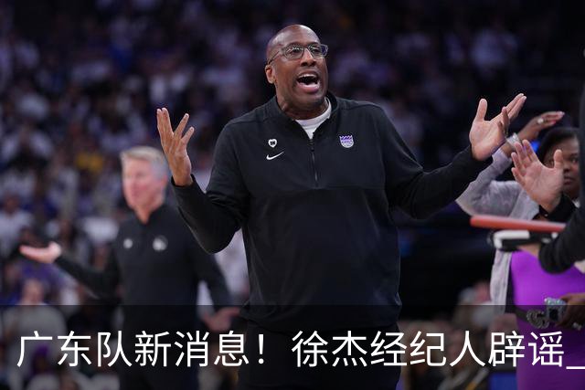 广东队新消息！徐杰经纪人辟谣 陈家政考上名校 朱总偶遇潘江引绯闻