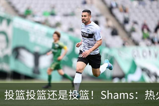 投篮投篮还是投篮！Shams：热火首要任务是给字母&阿德巴约找射手