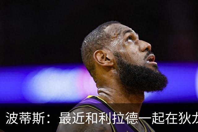 波蒂斯：最近和利拉德一起在狄龙进行训练 他的状态非常劲爆