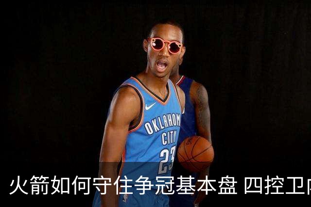 火箭如何守住争冠基本盘 四控卫内卷直指核心困境？