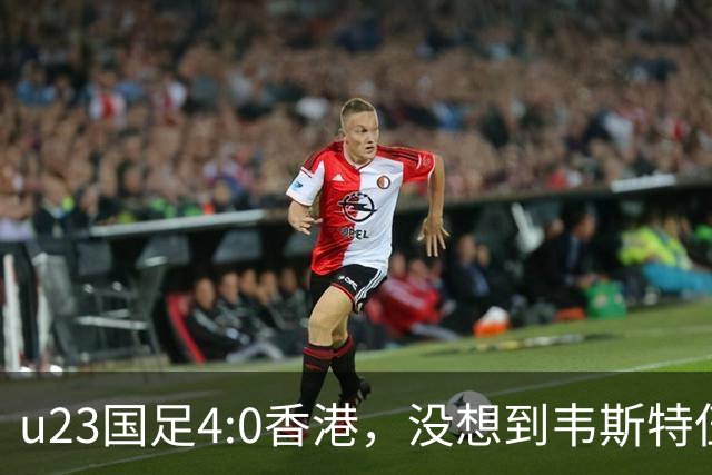 u23国足4:0香港，没想到韦斯特伍德这样说，国足不重用这几人可惜